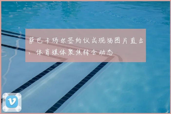 萨巴卡玛尔签约仪式现场图片直击，体育媒体聚焦转会动态