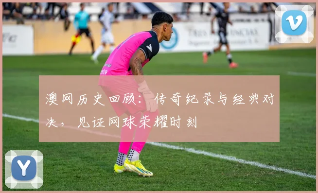 澳网历史回顾：传奇纪录与经典对决，见证网球荣耀时刻