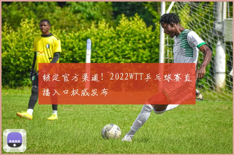 锁定官方渠道!2022WTT乒乓球赛直播入口权威发布