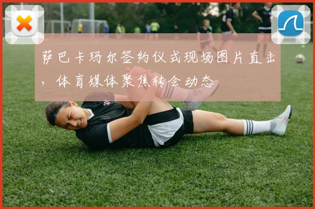 萨巴卡玛尔签约仪式现场图片直击，体育媒体聚焦转会动态